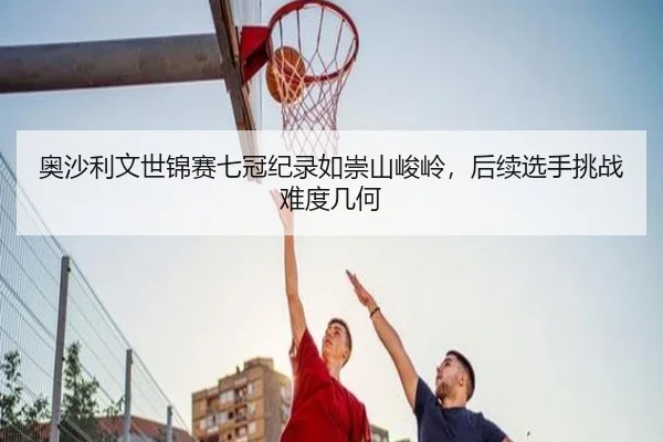 奥沙利文世锦赛七冠纪录如崇山峻岭，后续选手挑战难度几何