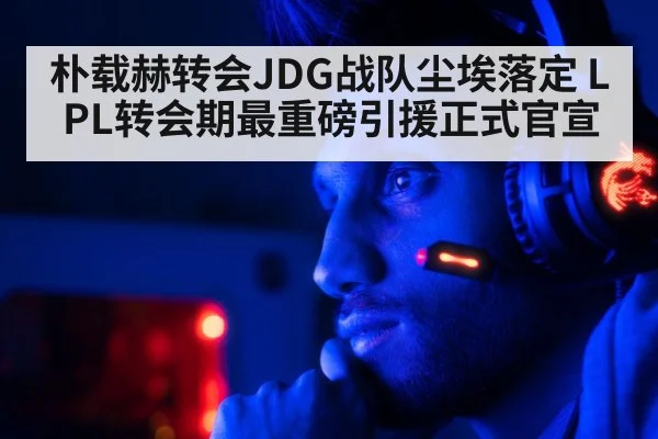 朴载赫转会JDG战队尘埃落定 LPL转会期最重磅引援正式官宣